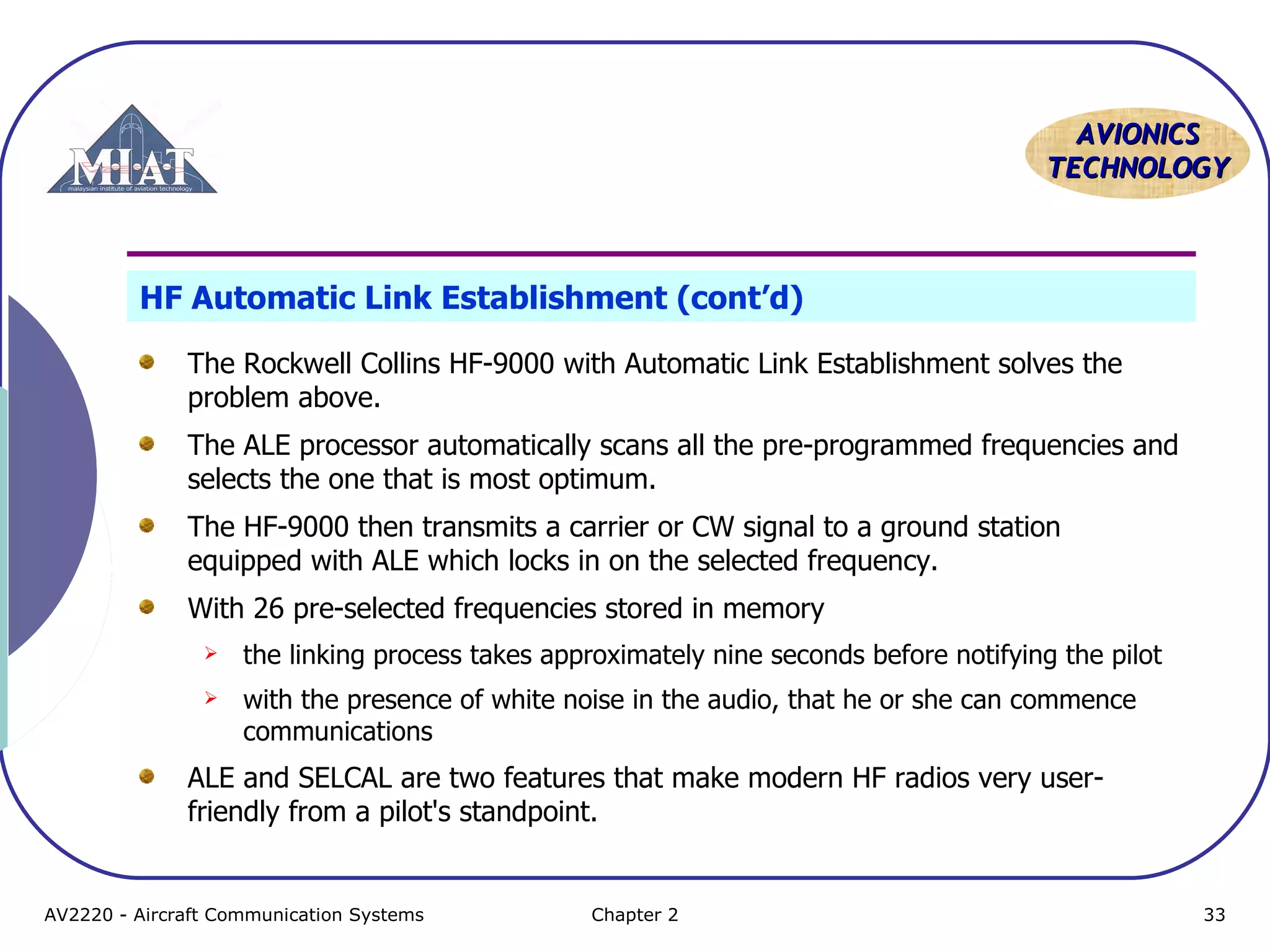 AAVVIIOONNIICCSS 
TTEECCHHNNOOLLOOGGYY 
HF Automatic Link Establishment (cont’d) 
The Rockwell Collins HF-9000 with Automatic Link Establishment solves the 
problem above. 
The ALE processor automatically scans all the pre-programmed frequencies and 
selects the one that is most optimum. 
The HF-9000 then transmits a carrier or CW signal to a ground station 
equipped with ALE which locks in on the selected frequency. 
With 26 pre-selected frequencies stored in memory 
 the linking process takes approximately nine seconds before notifying the pilot 
 with the presence of white noise in the audio, that he or she can commence 
communications 
ALE and SELCAL are two features that make modern HF radios very user-friendly 
from a pilot's standpoint. 
AV2220 - Aircraft Communication Systems Chapter 2 33 
