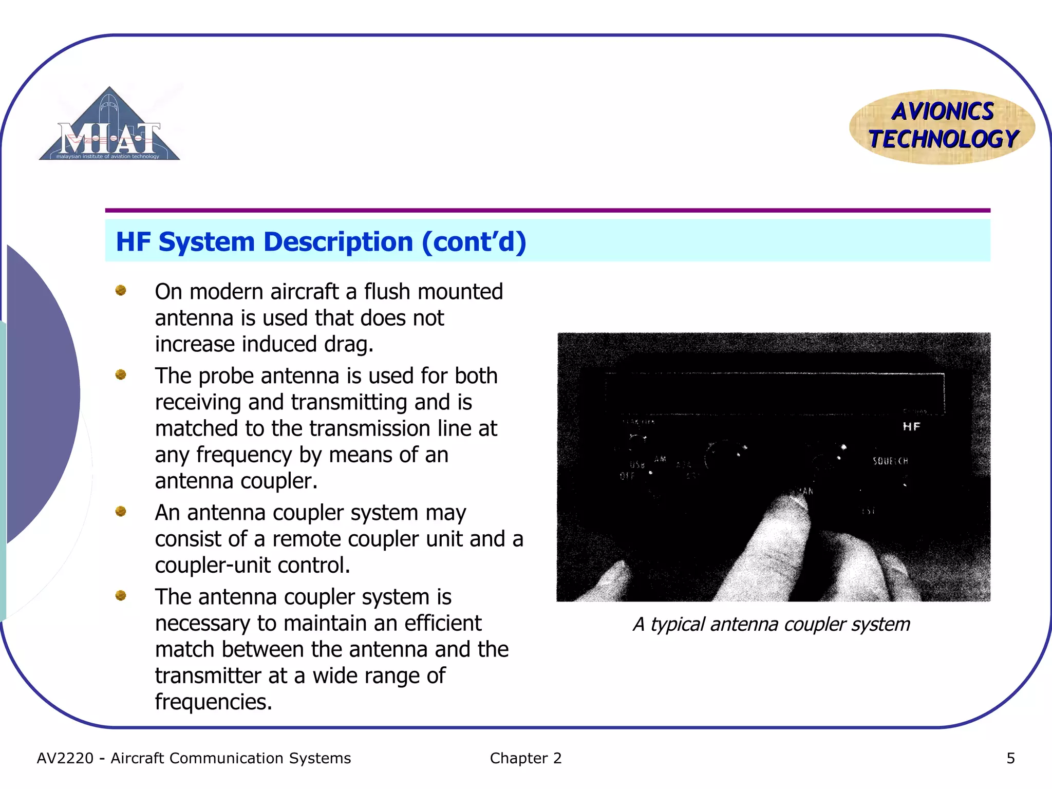 AAVVIIOONNIICCSS 
TTEECCHHNNOOLLOOGGYY 
HF System Description (cont’d) 
On modern aircraft a flush mounted 
antenna is used that does not 
increase induced drag. 
The probe antenna is used for both 
receiving and transmitting and is 
matched to the transmission line at 
any frequency by means of an 
antenna coupler. 
An antenna coupler system may 
consist of a remote coupler unit and a 
coupler-unit control. 
The antenna coupler system is 
necessary to maintain an efficient 
match between the antenna and the 
transmitter at a wide range of 
frequencies. 
A typical antenna coupler system 
AV2220 - Aircraft Communication Systems Chapter 2 5 
 