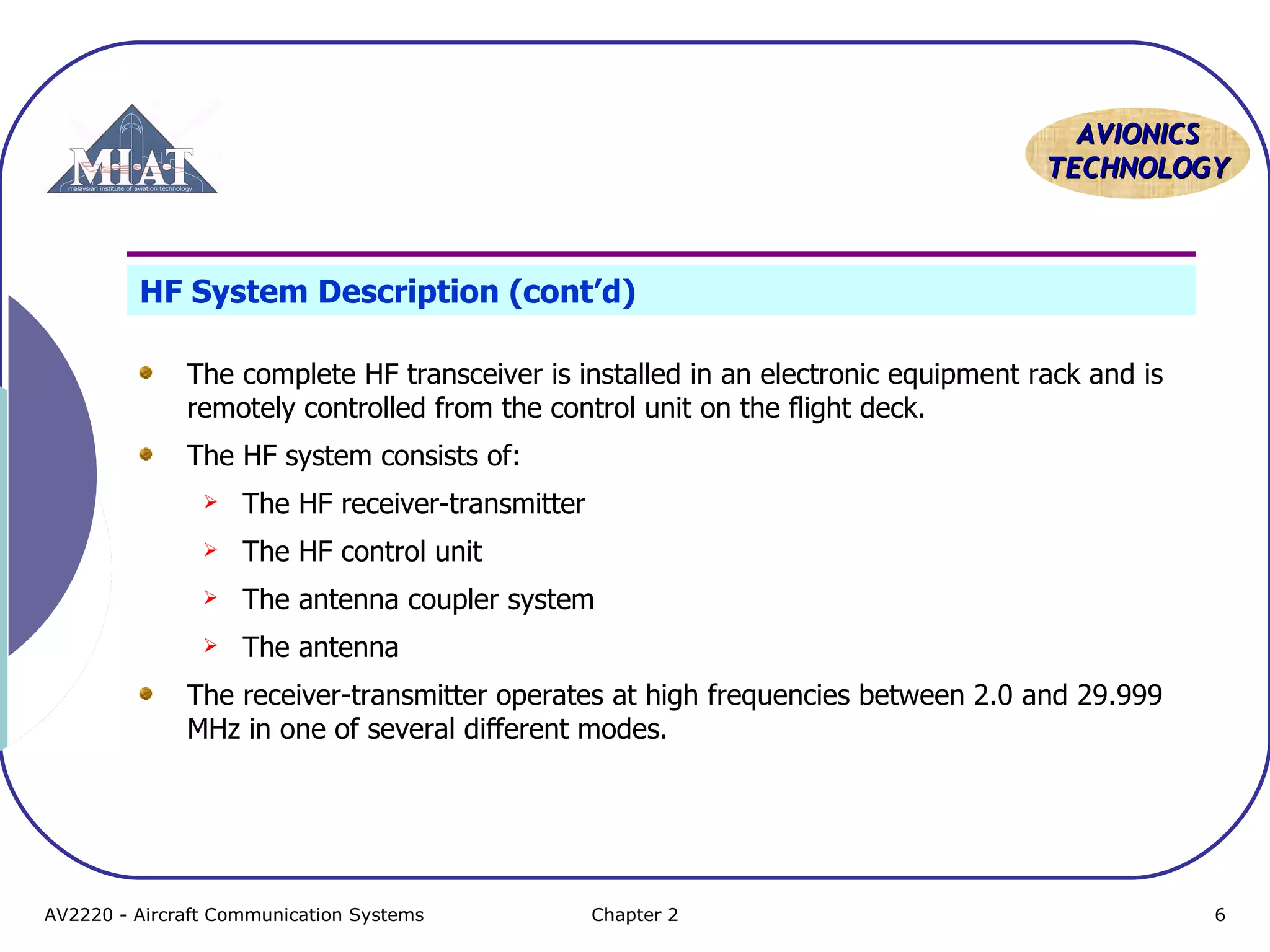 AAVVIIOONNIICCSS 
TTEECCHHNNOOLLOOGGYY 
HF System Description (cont’d) 
The complete HF transceiver is installed in an electronic equipment rack and is 
remotely controlled from the control unit on the flight deck. 
The HF system consists of: 
 The HF receiver-transmitter 
 The HF control unit 
 The antenna coupler system 
 The antenna 
The receiver-transmitter operates at high frequencies between 2.0 and 29.999 
MHz in one of several different modes. 
AV2220 - Aircraft Communication Systems Chapter 2 6 
 