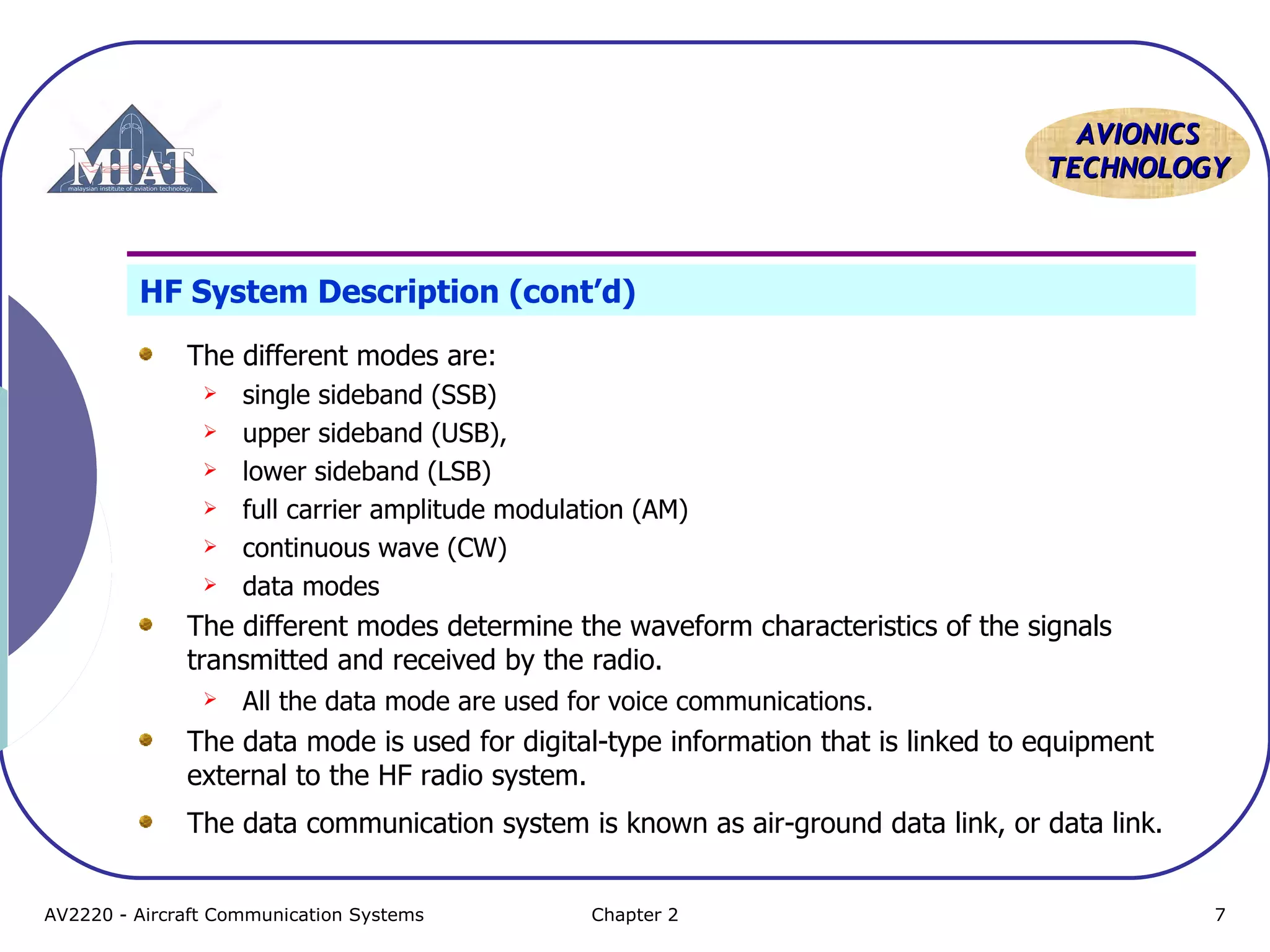 AAVVIIOONNIICCSS 
TTEECCHHNNOOLLOOGGYY 
HF System Description (cont’d) 
The different modes are: 
 single sideband (SSB) 
 upper sideband (USB), 
 lower sideband (LSB) 
 full carrier amplitude modulation (AM) 
 continuous wave (CW) 
 data modes 
The different modes determine the waveform characteristics of the signals 
transmitted and received by the radio. 
 All the data mode are used for voice communications. 
The data mode is used for digital-type information that is linked to equipment 
external to the HF radio system. 
The data communication system is known as air-ground data link, or data link. 
AV2220 - Aircraft Communication Systems Chapter 2 7 
 