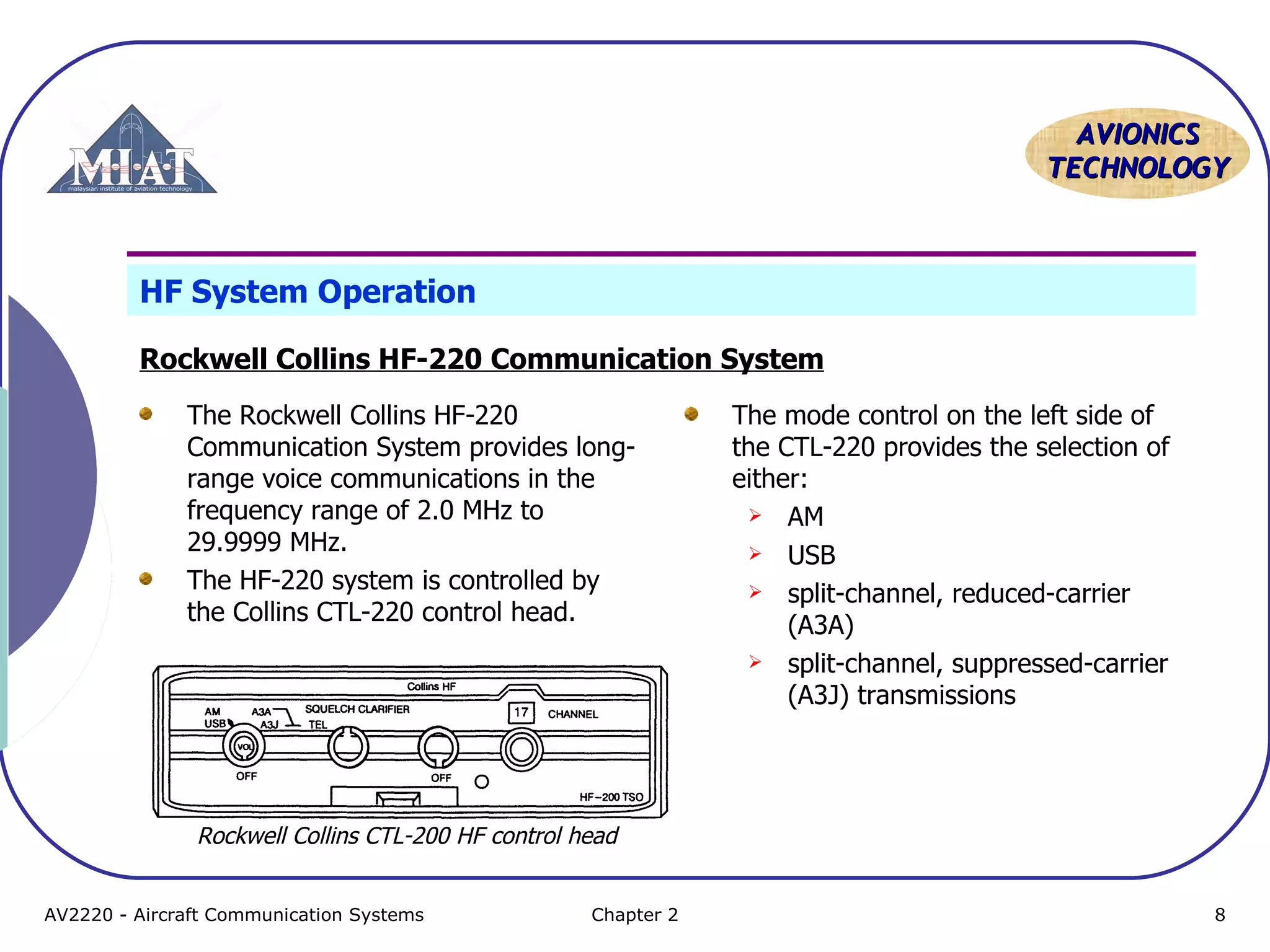 AAVVIIOONNIICCSS 
TTEECCHHNNOOLLOOGGYY 
HF System Operation 
Rockwell Collins HF-220 Communication System 
The Rockwell Collins HF-220 
Communication System provides long-range 
voice communications in the 
frequency range of 2.0 MHz to 
29.9999 MHz. 
The HF-220 system is controlled by 
the Collins CTL-220 control head. 
The mode control on the left side of 
the CTL-220 provides the selection of 
either: 
 AM 
 USB 
 split-channel, reduced-carrier 
(A3A) 
 split-channel, suppressed-carrier 
(A3J) transmissions 
Rockwell Collins CTL-200 HF control head 
AV2220 - Aircraft Communication Systems Chapter 2 8 
 