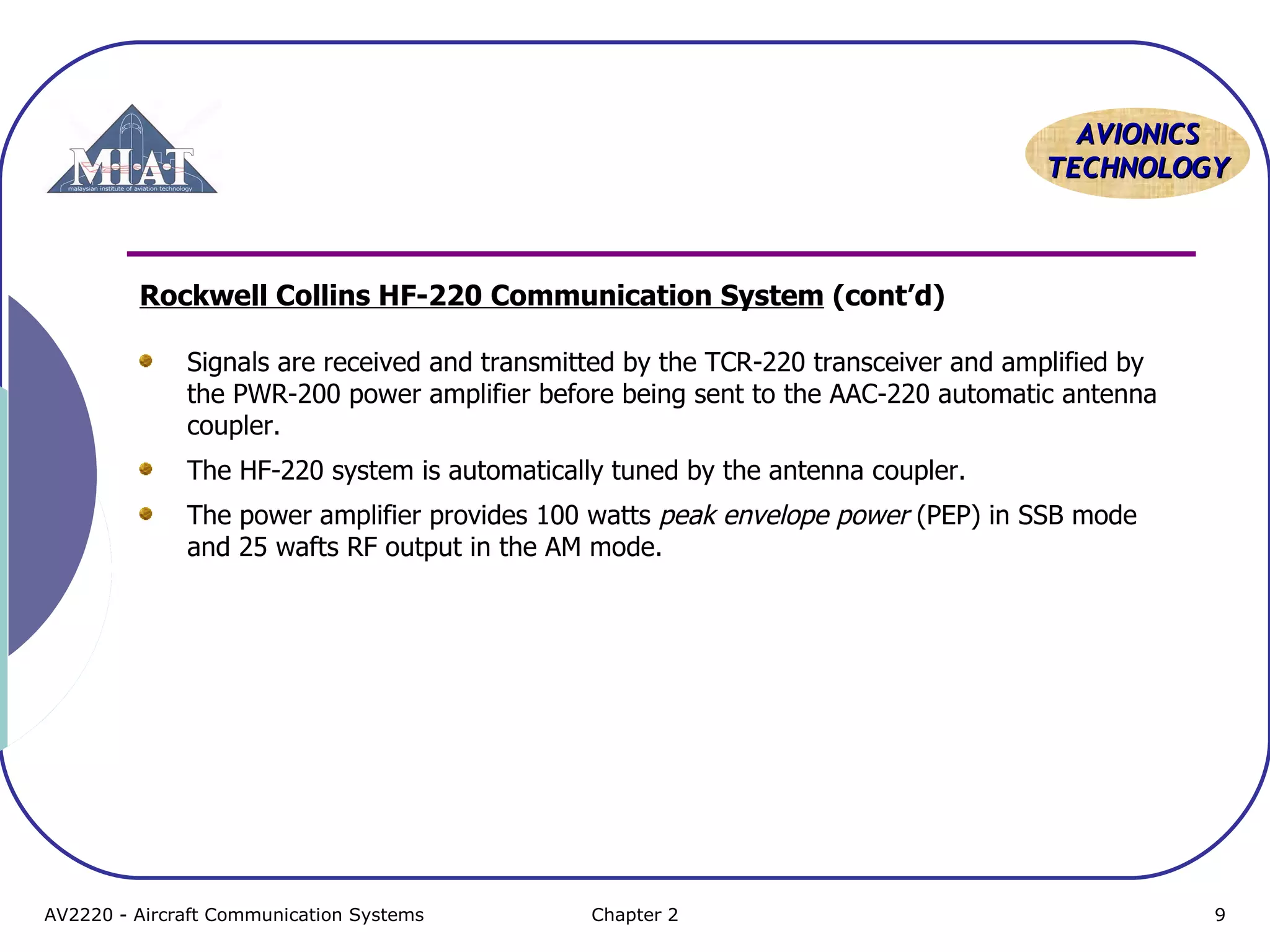AAVVIIOONNIICCSS 
TTEECCHHNNOOLLOOGGYY 
Rockwell Collins HF-220 Communication System (cont’d) 
Signals are received and transmitted by the TCR-220 transceiver and amplified by 
the PWR-200 power amplifier before being sent to the AAC-220 automatic antenna 
coupler. 
The HF-220 system is automatically tuned by the antenna coupler. 
The power amplifier provides 100 watts peak envelope power (PEP) in SSB mode 
and 25 wafts RF output in the AM mode. 
AV2220 - Aircraft Communication Systems Chapter 2 9 
 