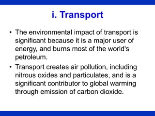 i. Transport
• The environmental impact of transport is
significant because it is a major user of
energy, and burns most of the world's
petroleum.
• Transport creates air pollution, including
nitrous oxides and particulates, and is a
significant contributor to global warming
through emission of carbon dioxide.
 