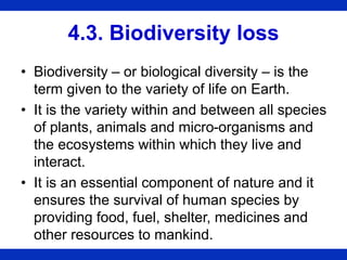 4.3. Biodiversity loss
• Biodiversity – or biological diversity – is the
term given to the variety of life on Earth.
• It is the variety within and between all species
of plants, animals and micro-organisms and
the ecosystems within which they live and
interact.
• It is an essential component of nature and it
ensures the survival of human species by
providing food, fuel, shelter, medicines and
other resources to mankind.
 