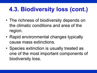 4.3. Biodiversity loss (cont.)
• The richness of biodiversity depends on
the climatic conditions and area of the
region.
• Rapid environmental changes typically
cause mass extinctions.
• Species extinction is usually treated as
one of the most important components of
biodiversity loss.
 