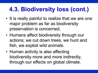 4.3. Biodiversity loss (cont.)
• It is really painful to realize that we are one
major problem as far as biodiversity
preservation is concerned.
• Humans affect biodiversity through our
actions; we cut down trees, we hunt and
fish, we exploit wild animals.
• Human activity is also affecting
biodiversity more and more indirectly,
through our effects on global climate.
 