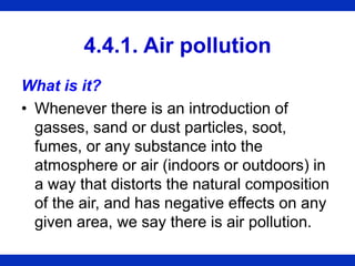 4.4.1. Air pollution
What is it?
• Whenever there is an introduction of
gasses, sand or dust particles, soot,
fumes, or any substance into the
atmosphere or air (indoors or outdoors) in
a way that distorts the natural composition
of the air, and has negative effects on any
given area, we say there is air pollution.
 