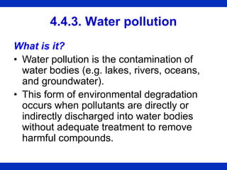 4.4.3. Water pollution
What is it?
• Water pollution is the contamination of
water bodies (e.g. lakes, rivers, oceans,
and groundwater).
• This form of environmental degradation
occurs when pollutants are directly or
indirectly discharged into water bodies
without adequate treatment to remove
harmful compounds.
 