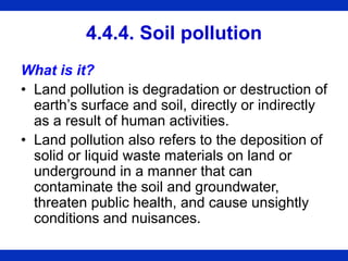 4.4.4. Soil pollution
What is it?
• Land pollution is degradation or destruction of
earth’s surface and soil, directly or indirectly
as a result of human activities.
• Land pollution also refers to the deposition of
solid or liquid waste materials on land or
underground in a manner that can
contaminate the soil and groundwater,
threaten public health, and cause unsightly
conditions and nuisances.
 