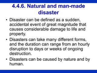 4.4.6. Natural and man-made
disaster
• Disaster can be defined as a sudden,
accidental event of great magnitude that
causes considerable damage to life and
property.
• Disasters can take many different forms,
and the duration can range from an hourly
disruption to days or weeks of ongoing
destruction.
• Disasters can be caused by nature and by
human.
 