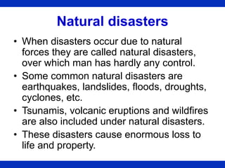 Natural disasters
• When disasters occur due to natural
forces they are called natural disasters,
over which man has hardly any control.
• Some common natural disasters are
earthquakes, landslides, floods, droughts,
cyclones, etc.
• Tsunamis, volcanic eruptions and wildfires
are also included under natural disasters.
• These disasters cause enormous loss to
life and property.
 