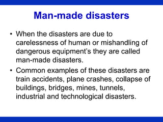 Man-made disasters
• When the disasters are due to
carelessness of human or mishandling of
dangerous equipment’s they are called
man-made disasters.
• Common examples of these disasters are
train accidents, plane crashes, collapse of
buildings, bridges, mines, tunnels,
industrial and technological disasters.
 