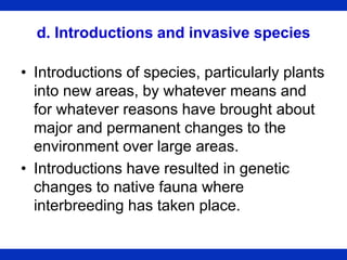 d. Introductions and invasive species
• Introductions of species, particularly plants
into new areas, by whatever means and
for whatever reasons have brought about
major and permanent changes to the
environment over large areas.
• Introductions have resulted in genetic
changes to native fauna where
interbreeding has taken place.
 