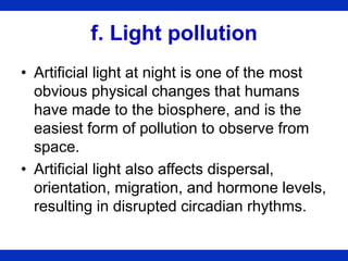 f. Light pollution
• Artificial light at night is one of the most
obvious physical changes that humans
have made to the biosphere, and is the
easiest form of pollution to observe from
space.
• Artificial light also affects dispersal,
orientation, migration, and hormone levels,
resulting in disrupted circadian rhythms.
 