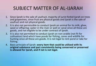 SUBJECT MATTER OF AL-IJARAH
1. Since Ijarah is the sale of usufruct, majority of jurist forbid Ijarah on trees
and grapevines, since fruit are physical goods and Ijarah is the sale of
usufruct and not physical goods.
2. It is also not permissible to conduct Ijarah on animal for its milk; ghee,
wool or offspring; water in the river or well or canal since all these are
goods, and not eligible to be under contract of Ijarah.
3. It is also not permitted to conduct ijarah on non-arable (not fit for
cultivation) land which have ponds for fishing, canes and wildlife for
hunting since all these are goods. It is not legal to rent pond or lake for
fishing.
4. Basic principle of Ijarah: every item that could be utilized with its
original substance and part consistently being conserved or preserved
is allowed for Ijarah, and if not is not legal.
13
 