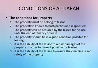 CONDITIONS OF AL-IJARAH
• The conditions for Property
1. The property must be belong to lessor
2. The property is known to both parties and is specified
3. The property can be acquired by the lessee for his use
until the end of tenancy or lease
4. The property should be in a good condition possible for
leasing
5. It is the liability of the lessor to repair damages of the
property in order to make it possible for leasing
6. It is the liability of the lessee to ensure the cleanliness and
safety of the property
14
 