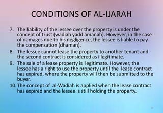 CONDITIONS OF AL-IJARAH
7. The liability of the lessee over the property is under the
concept of trust (wadiah yadd amanah). However, in the case
of damages due to his negligence, the lessee is liable to pay
the compensation (dhaman).
8. The lessee cannot lease the property to another tenant and
the second contract is considered as illegitimate.
9. The sale of a lease property is legitimate. However, the
lessee has a right to use the property until the lease contract
has expired, where the property will then be submitted to the
buyer.
10.The concept of al-Wadiah is applied when the lease contract
has expired and the lessee is still holding the property.
15
 