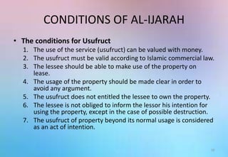 CONDITIONS OF AL-IJARAH
• The conditions for Usufruct
1. The use of the service (usufruct) can be valued with money.
2. The usufruct must be valid according to Islamic commercial law.
3. The lessee should be able to make use of the property on
lease.
4. The usage of the property should be made clear in order to
avoid any argument.
5. The usufruct does not entitled the lessee to own the property.
6. The lessee is not obliged to inform the lessor his intention for
using the property, except in the case of possible destruction.
7. The usufruct of property beyond its normal usage is considered
as an act of intention.
16
 