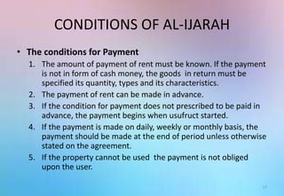 CONDITIONS OF AL-IJARAH
• The conditions for Payment
1. The amount of payment of rent must be known. If the payment
is not in form of cash money, the goods in return must be
specified its quantity, types and its characteristics.
2. The payment of rent can be made in advance.
3. If the condition for payment does not prescribed to be paid in
advance, the payment begins when usufruct started.
4. If the payment is made on daily, weekly or monthly basis, the
payment should be made at the end of period unless otherwise
stated on the agreement.
5. If the property cannot be used the payment is not obliged
upon the user.
17
 