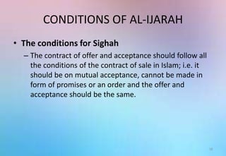 CONDITIONS OF AL-IJARAH
• The conditions for Sighah
– The contract of offer and acceptance should follow all
the conditions of the contract of sale in Islam; i.e. it
should be on mutual acceptance, cannot be made in
form of promises or an order and the offer and
acceptance should be the same.
18
 