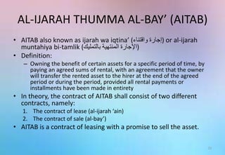 AL-IJARAH THUMMA AL-BAY’ (AITAB)
• AITAB also known as ijarah wa iqtina’ ( ‫إجارة‬‫واقتناء‬ ) or al-ijarah
muntahiya bi-tamlik ( ‫اإلجارة‬‫المنتهية‬‫بالتمليك‬ )
• Definition:
– Owning the benefit of certain assets for a specific period of time, by
paying an agreed sums of rental, with an agreement that the owner
will transfer the rented asset to the hirer at the end of the agreed
period or during the period, provided all rental payments or
installments have been made in entirety
• In theory, the contract of AITAB shall consist of two different
contracts, namely:
1. The contract of lease (al-ijarah ‘ain)
2. The contract of sale (al-bay’)
• AITAB is a contract of leasing with a promise to sell the asset.
21
 