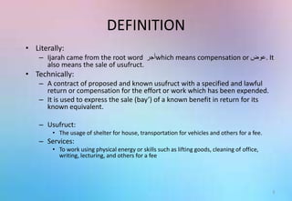 DEFINITION
• Literally:
– Ijarah came from the root word ‫أجر‬which means compensation or ‫.عوض‬ It
also means the sale of usufruct.
• Technically:
– A contract of proposed and known usufruct with a specified and lawful
return or compensation for the effort or work which has been expended.
– It is used to express the sale (bay’) of a known benefit in return for its
known equivalent.
– Usufruct:
• The usage of shelter for house, transportation for vehicles and others for a fee.
– Services:
• To work using physical energy or skills such as lifting goods, cleaning of office,
writing, lecturing, and others for a fee
3
 