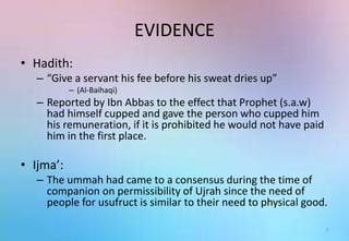 EVIDENCE
• Hadith:
– “Give a servant his fee before his sweat dries up”
– (Al-Baihaqi)
– Reported by Ibn Abbas to the effect that Prophet (s.a.w)
had himself cupped and gave the person who cupped him
his remuneration, if it is prohibited he would not have paid
him in the first place.
• Ijma’:
– The ummah had came to a consensus during the time of
companion on permissibility of Ujrah since the need of
people for usufruct is similar to their need to physical good.
7
 