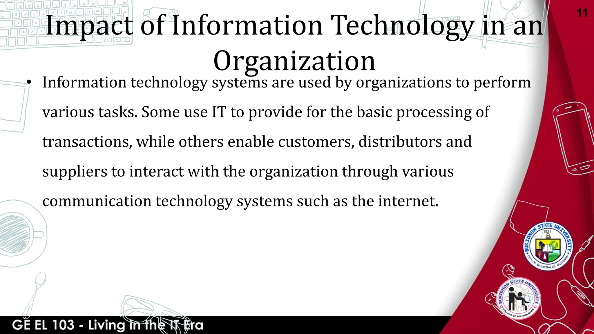 Impact of Information Technology in an
Organization
• Information technology systems are used by organizations to perform
various tasks. Some use IT to provide for the basic processing of
transactions, while others enable customers, distributors and
suppliers to interact with the organization through various
communication technology systems such as the internet.
11
 