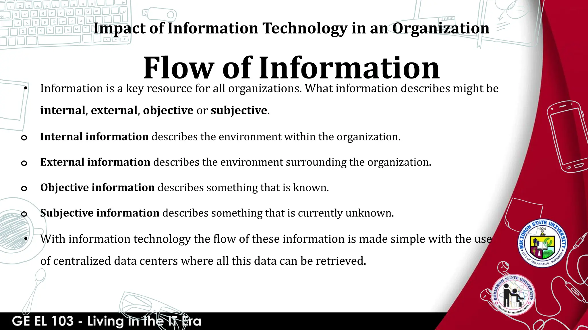 Flow of Information
• Information is a key resource for all organizations. What information describes might be
internal, external, objective or subjective.
o Internal information describes the environment within the organization.
o External information describes the environment surrounding the organization.
o Objective information describes something that is known.
o Subjective information describes something that is currently unknown.
• With information technology the flow of these information is made simple with the use
of centralized data centers where all this data can be retrieved.
Impact of Information Technology in an Organization
 