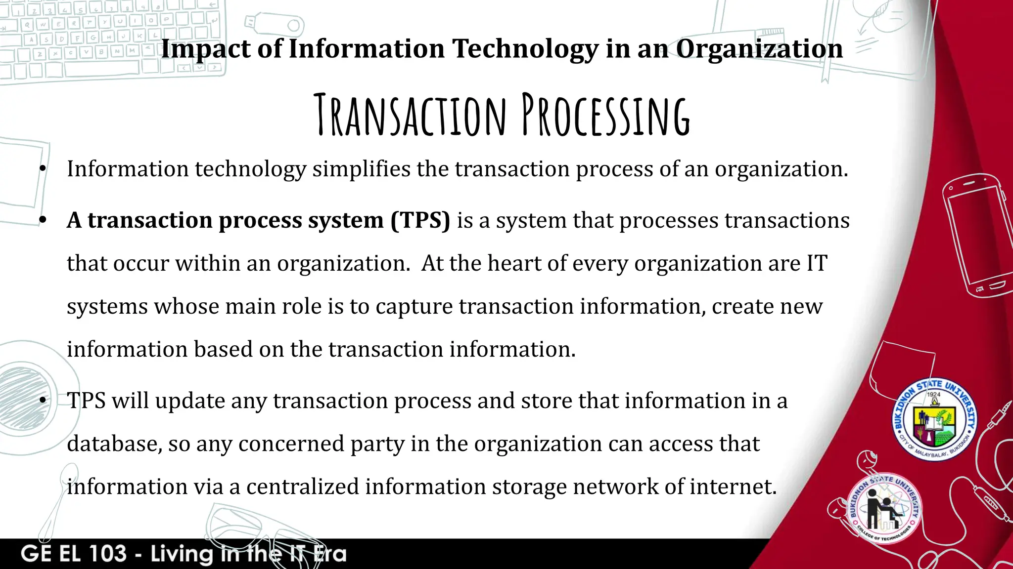 Transaction Processing
Impact of Information Technology in an Organization
• Information technology simplifies the transaction process of an organization.
• A transaction process system (TPS) is a system that processes transactions
that occur within an organization. At the heart of every organization are IT
systems whose main role is to capture transaction information, create new
information based on the transaction information.
• TPS will update any transaction process and store that information in a
database, so any concerned party in the organization can access that
information via a centralized information storage network of internet.
 