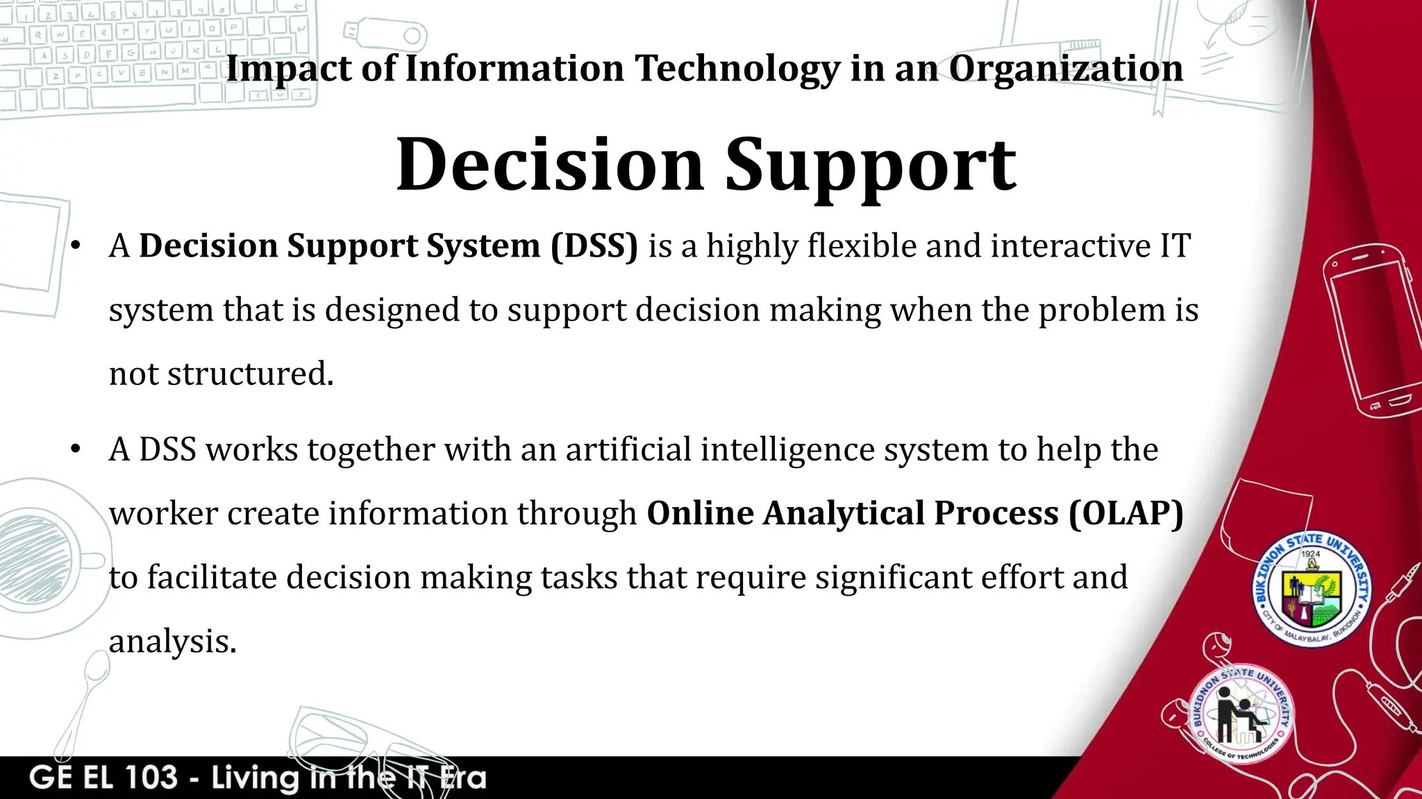 Decision Support
Impact of Information Technology in an Organization
• A Decision Support System (DSS) is a highly flexible and interactive IT
system that is designed to support decision making when the problem is
not structured.
• A DSS works together with an artificial intelligence system to help the
worker create information through Online Analytical Process (OLAP)
to facilitate decision making tasks that require significant effort and
analysis.
 
