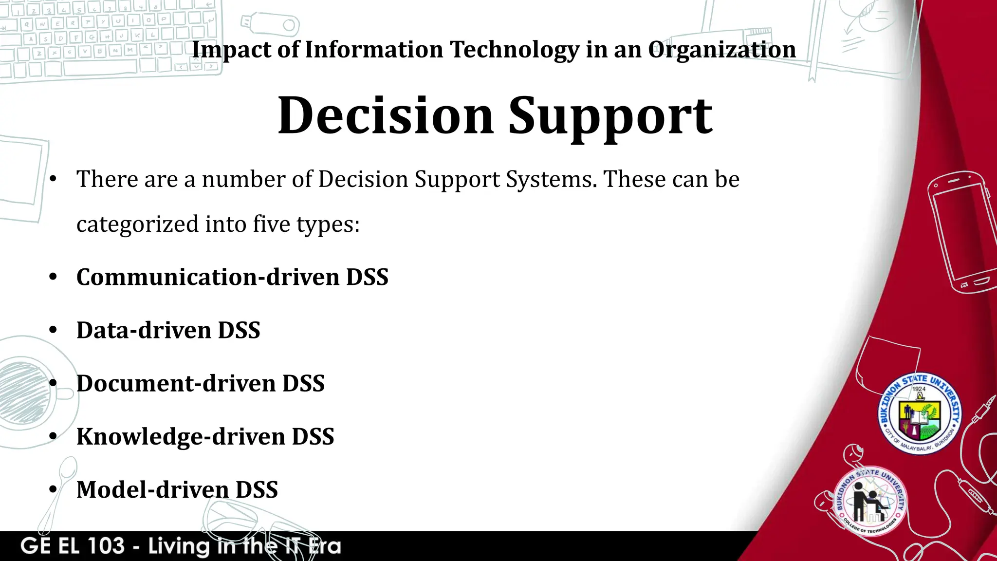 Decision Support
Impact of Information Technology in an Organization
• There are a number of Decision Support Systems. These can be
categorized into five types:
• Communication-driven DSS
• Data-driven DSS
• Document-driven DSS
• Knowledge-driven DSS
• Model-driven DSS
 