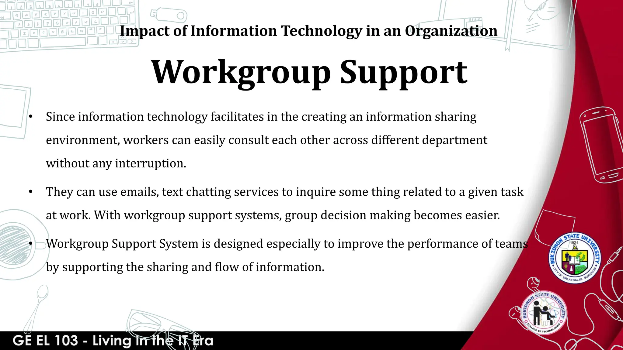 Workgroup Support
Impact of Information Technology in an Organization
• Since information technology facilitates in the creating an information sharing
environment, workers can easily consult each other across different department
without any interruption.
• They can use emails, text chatting services to inquire some thing related to a given task
at work. With workgroup support systems, group decision making becomes easier.
• Workgroup Support System is designed especially to improve the performance of teams
by supporting the sharing and flow of information.
 