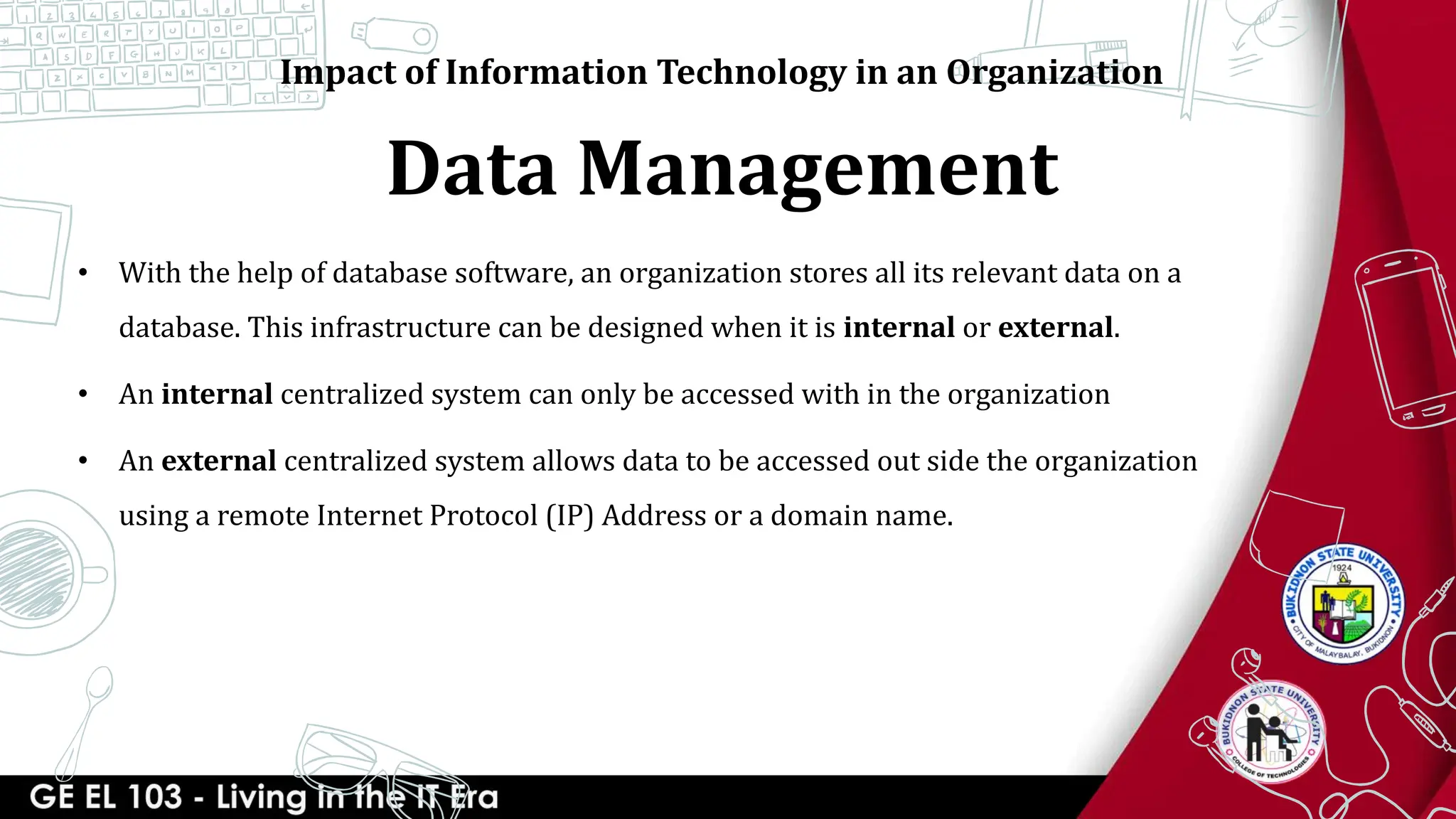Data Management
Impact of Information Technology in an Organization
• With the help of database software, an organization stores all its relevant data on a
database. This infrastructure can be designed when it is internal or external.
• An internal centralized system can only be accessed with in the organization
• An external centralized system allows data to be accessed out side the organization
using a remote Internet Protocol (IP) Address or a domain name.
 