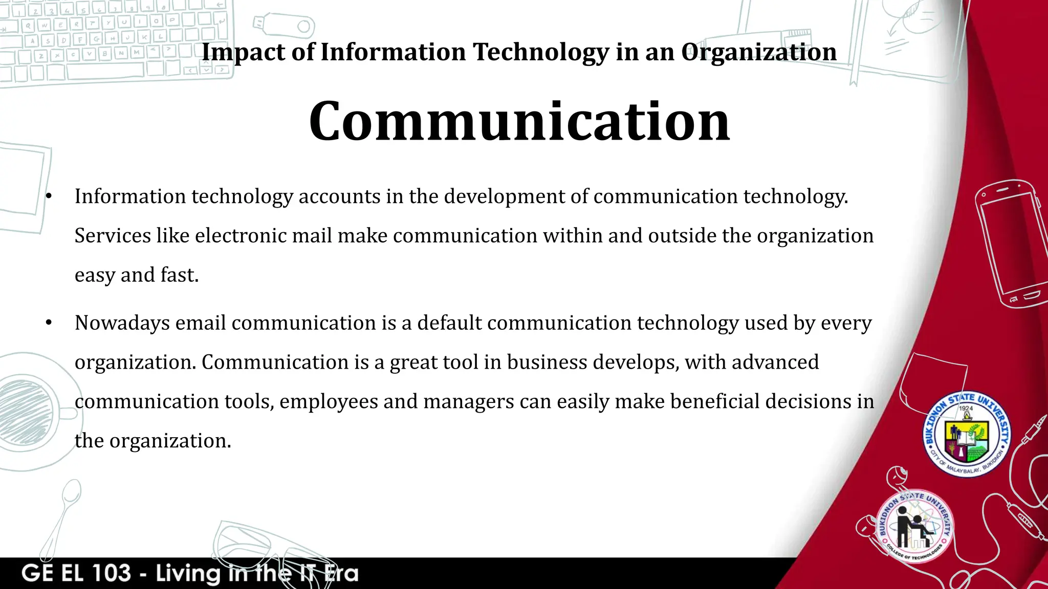 Communication
Impact of Information Technology in an Organization
• Information technology accounts in the development of communication technology.
Services like electronic mail make communication within and outside the organization
easy and fast.
• Nowadays email communication is a default communication technology used by every
organization. Communication is a great tool in business develops, with advanced
communication tools, employees and managers can easily make beneficial decisions in
the organization.
 
