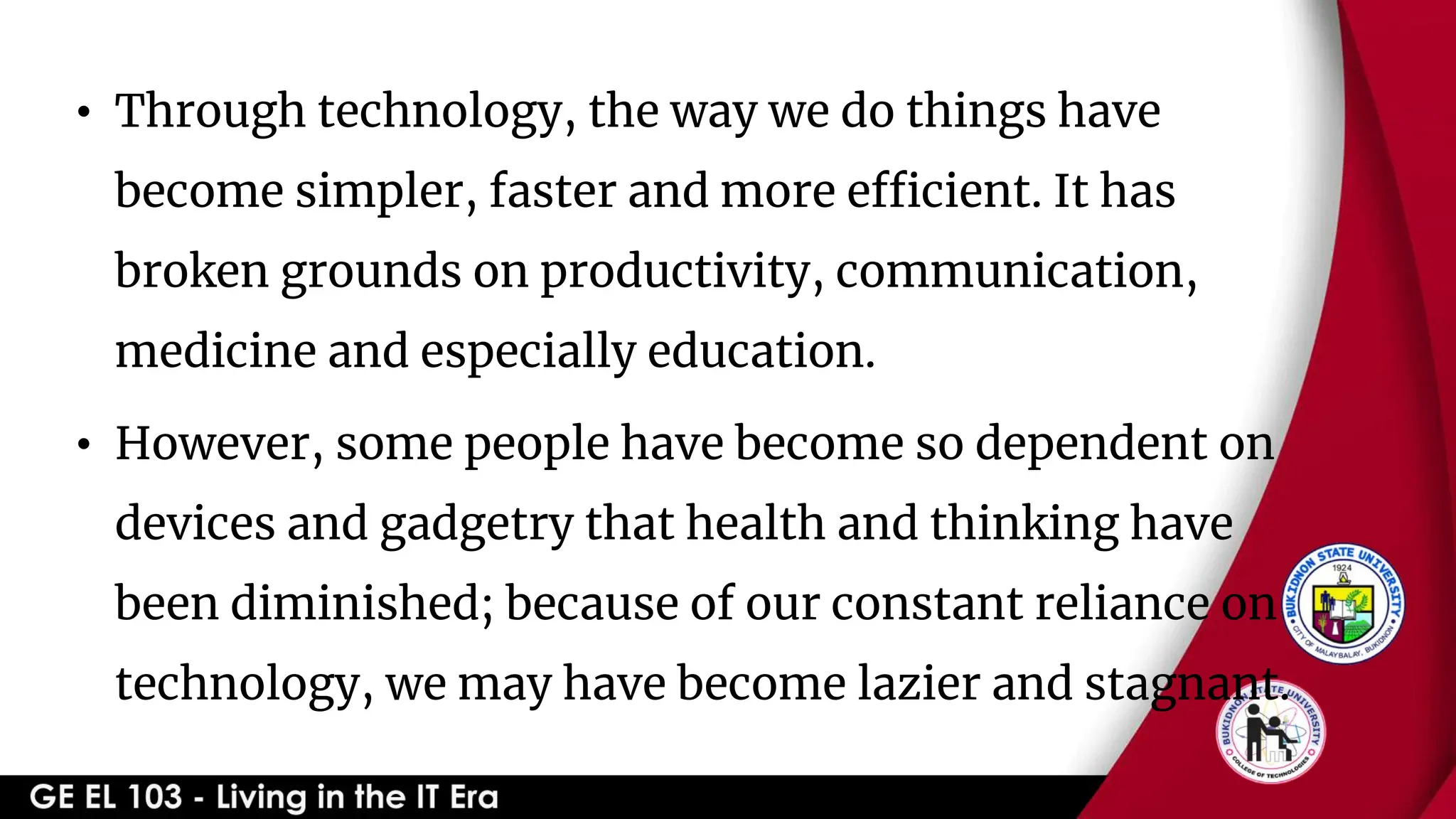 • Through technology, the way we do things have
become simpler, faster and more efficient. It has
broken grounds on productivity, communication,
medicine and especially education.
• However, some people have become so dependent on
devices and gadgetry that health and thinking have
been diminished; because of our constant reliance on
technology, we may have become lazier and stagnant.
 