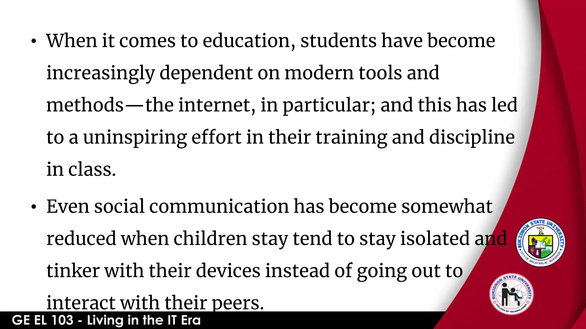 • When it comes to education, students have become
increasingly dependent on modern tools and
methods—the internet, in particular; and this has led
to a uninspiring effort in their training and discipline
in class.
• Even social communication has become somewhat
reduced when children stay tend to stay isolated and
tinker with their devices instead of going out to
interact with their peers.
 