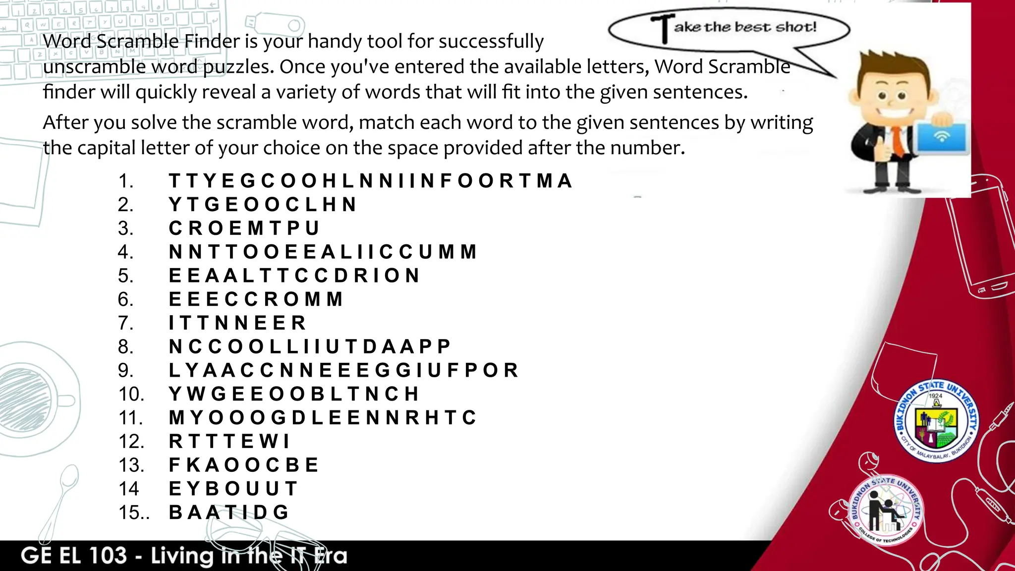 Word Scramble Finder is your handy tool for successfully
unscramble word puzzles. Once you've entered the available letters, Word Scramble
ﬁnder will quickly reveal a variety of words that will ﬁt into the given sentences.
After you solve the scramble word, match each word to the given sentences by writing
the capital letter of your choice on the space provided after the number.
1. T T Y E G C O O H L N N I I N F O O R T M A
2. Y T G E O O C L H N
3. C R O E M T P U
4. N N T T O O E E A L I I C C U M M
5. E E A A L T T C C D R I O N
6. E E E C C R O M M
7. I T T N N E E R
8. N C C O O L L I I U T D A A P P
9. L Y A A C C N N E E E G G I U F P O R
10. Y W G E E O O B L T N C H
11. M Y O O O G D L E E N N R H T C
12. R T T T E W I
13. F K A O O C B E
14 E Y B O U U T
15.. B A A T I D G
 