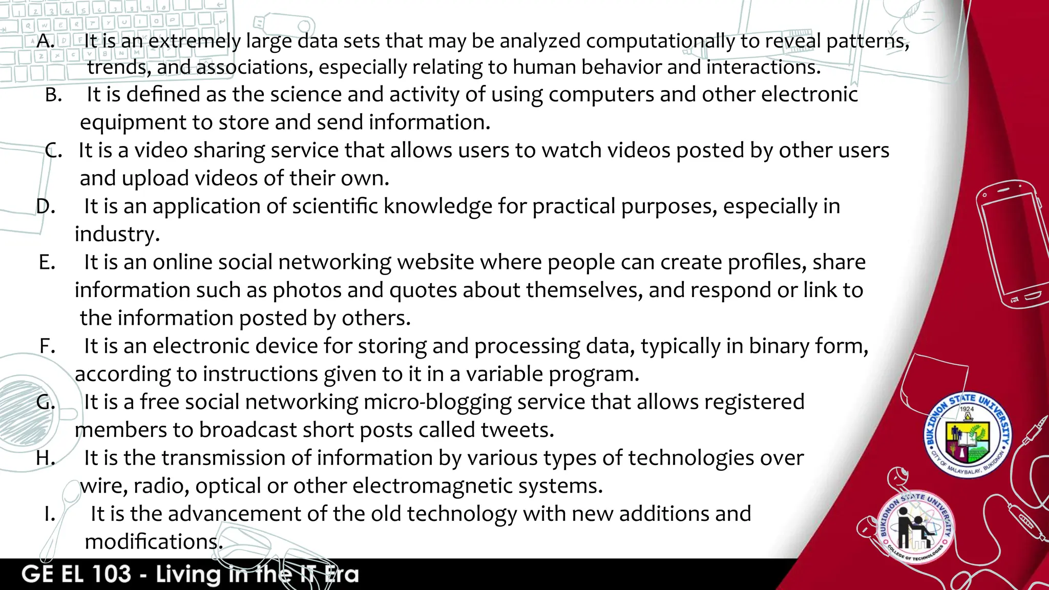A. It is an extremely large data sets that may be analyzed computationally to reveal patterns,
trends, and associations, especially relating to human behavior and interactions.
B. It is deﬁned as the science and activity of using computers and other electronic
equipment to store and send information.
C. It is a video sharing service that allows users to watch videos posted by other users
and upload videos of their own.
D. It is an application of scientiﬁc knowledge for practical purposes, especially in
industry.
E. It is an online social networking website where people can create proﬁles, share
information such as photos and quotes about themselves, and respond or link to
the information posted by others.
F. It is an electronic device for storing and processing data, typically in binary form,
according to instructions given to it in a variable program.
G. It is a free social networking micro-blogging service that allows registered
members to broadcast short posts called tweets.
H. It is the transmission of information by various types of technologies over
wire, radio, optical or other electromagnetic systems.
I. It is the advancement of the old technology with new additions and
modiﬁcations.
 