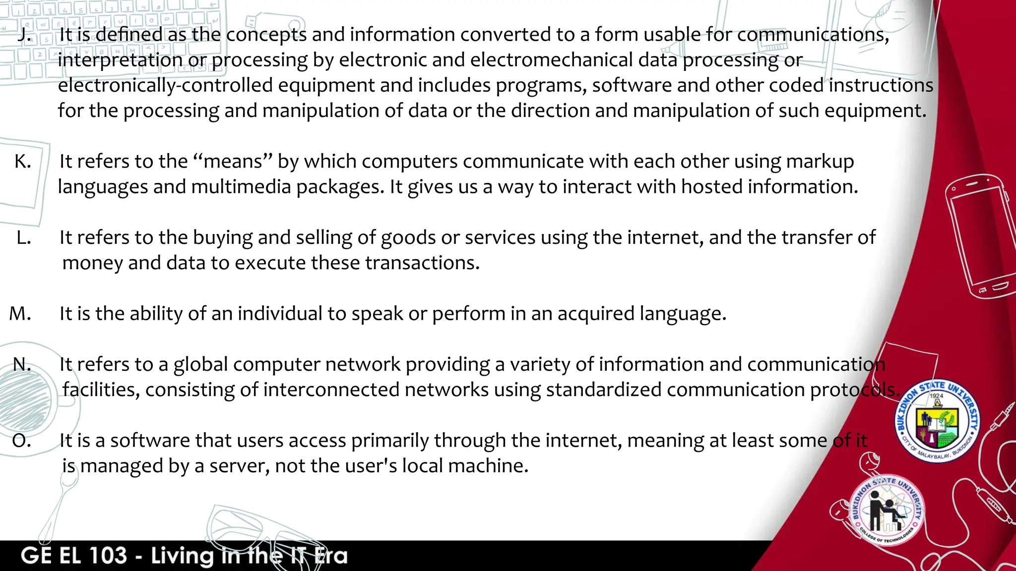 J. It is deﬁned as the concepts and information converted to a form usable for communications,
interpretation or processing by electronic and electromechanical data processing or
electronically-controlled equipment and includes programs, software and other coded instructions
for the processing and manipulation of data or the direction and manipulation of such equipment.
K. It refers to the “means” by which computers communicate with each other using markup
languages and multimedia packages. It gives us a way to interact with hosted information.
L. It refers to the buying and selling of goods or services using the internet, and the transfer of
money and data to execute these transactions.
M. It is the ability of an individual to speak or perform in an acquired language.
N. It refers to a global computer network providing a variety of information and communication
facilities, consisting of interconnected networks using standardized communication protocols.
O. It is a software that users access primarily through the internet, meaning at least some of it
is managed by a server, not the user's local machine.
 