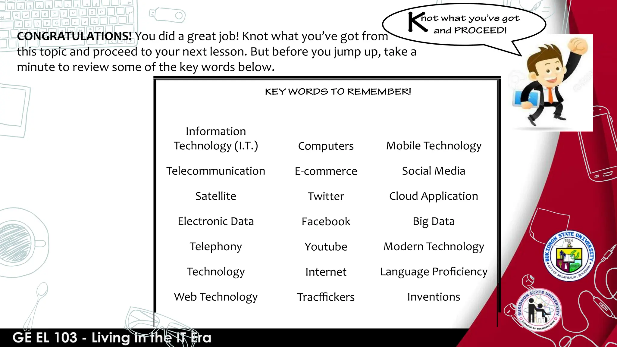 CONGRATULATIONS! You did a great job! Knot what you’ve got from
this topic and proceed to your next lesson. But before you jump up, take a
minute to review some of the key words below.
Information
Technology (I.T.)
Telecommunication
Satellite
Electronic Data
Telephony
Technology
Web Technology
Computers
E-commerce
Twitter
Facebook
Youtube
Internet
Tracﬃckers
Mobile Technology
Social Media
Cloud Application
Big Data
Modern Technology
Language Proﬁciency
Inventions
 