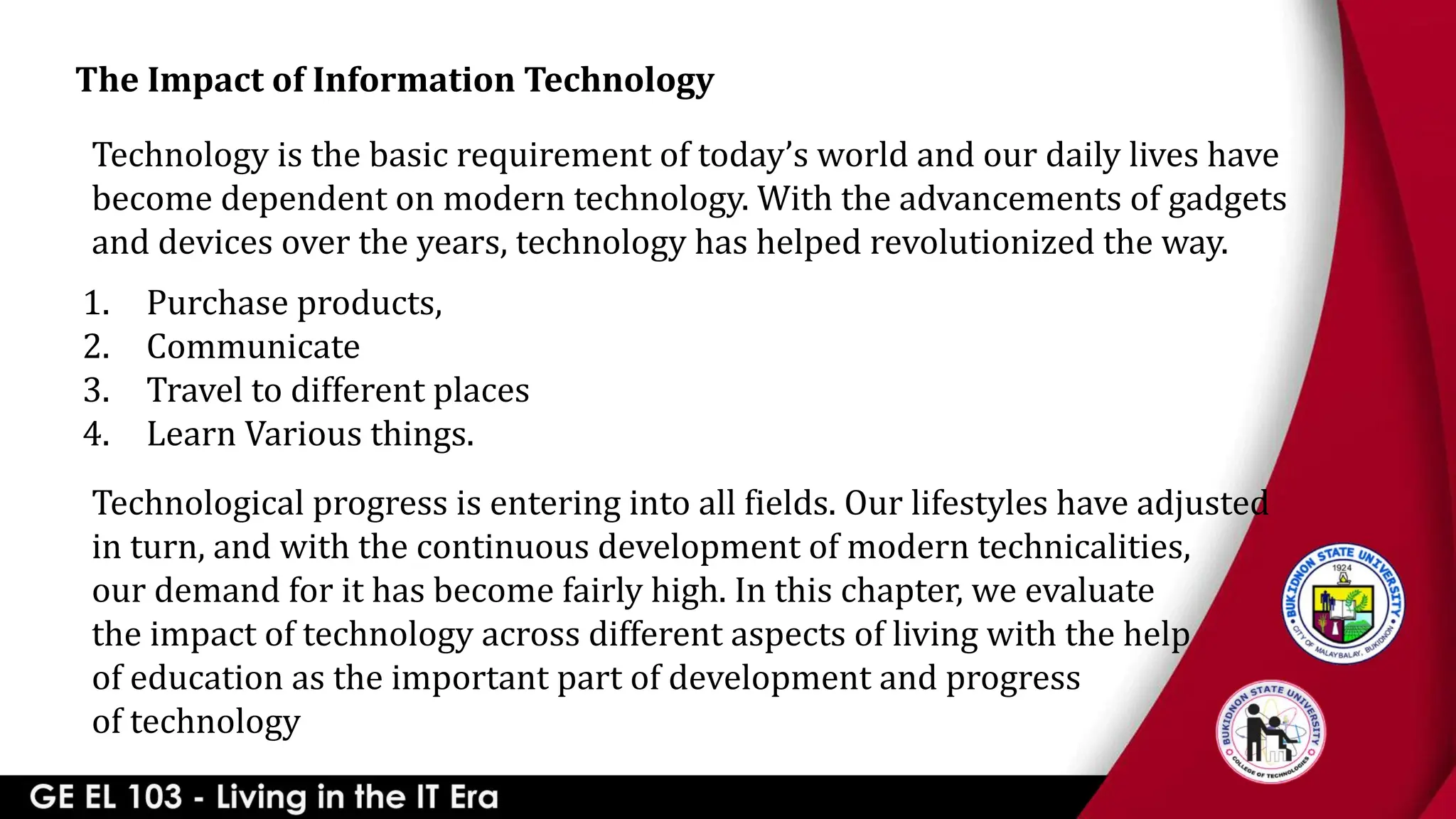 The Impact of Information Technology
Technology is the basic requirement of today’s world and our daily lives have
become dependent on modern technology. With the advancements of gadgets
and devices over the years, technology has helped revolutionized the way.
1. Purchase products,
2. Communicate
3. Travel to different places
4. Learn Various things.
Technological progress is entering into all fields. Our lifestyles have adjusted
in turn, and with the continuous development of modern technicalities,
our demand for it has become fairly high. In this chapter, we evaluate
the impact of technology across different aspects of living with the help
of education as the important part of development and progress
of technology
 