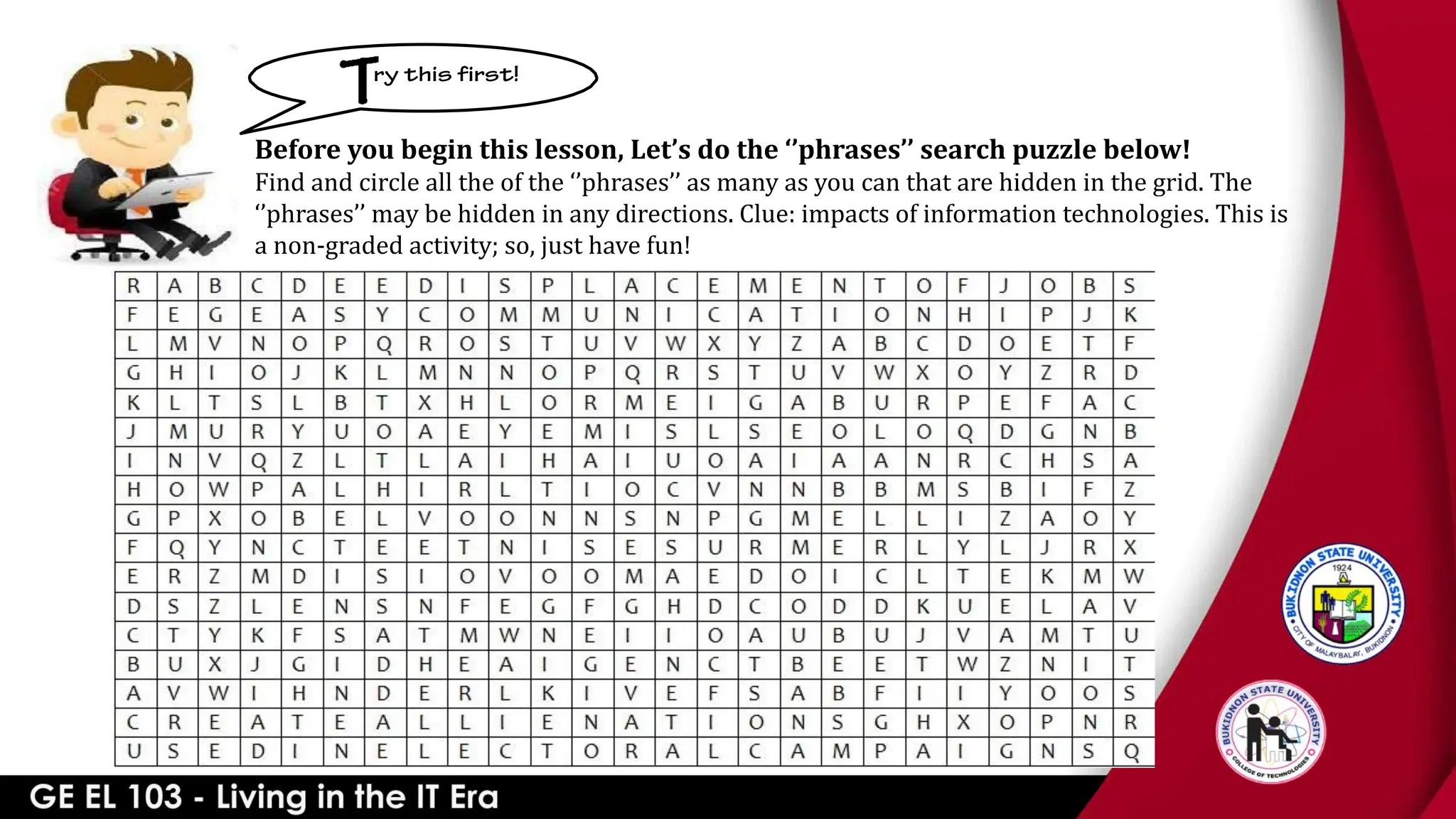 Before you begin this lesson, Let’s do the ‘’phrases’’ search puzzle below!
Find and circle all the of the ‘’phrases’’ as many as you can that are hidden in the grid. The
‘’phrases’’ may be hidden in any directions. Clue: impacts of information technologies. This is
a non-graded activity; so, just have fun!
 