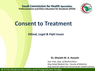 Asst. Prof., Dept. of Medical Ethics
King Fahad Medical City – Faculty of Medicine
King Saud Bin Abdul-Aziz University for Health Sciences
Dr. Ghaiath M. A. Hussein
Professionalism and Ethics Education for Residents (PEER)
Ethical, Legal & Fiqhi Issues
Consent to Treatment
 
