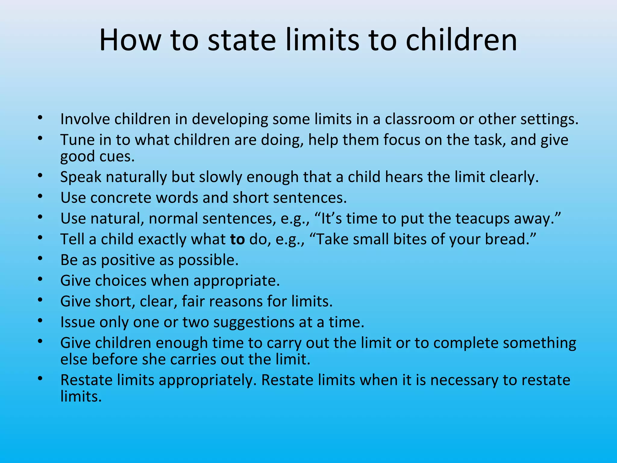 How to state limits to children
•
•
•
•
•
•
•
•
•
•
•
•

Involve children in developing some limits in a classroom or other settings.
Tune in to what children are doing, help them focus on the task, and give
good cues.
Speak naturally but slowly enough that a child hears the limit clearly.
Use concrete words and short sentences.
Use natural, normal sentences, e.g., “It’s time to put the teacups away.”
Tell a child exactly what to do, e.g., “Take small bites of your bread.”
Be as positive as possible.
Give choices when appropriate.
Give short, clear, fair reasons for limits.
Issue only one or two suggestions at a time.
Give children enough time to carry out the limit or to complete something
else before she carries out the limit.
Restate limits appropriately. Restate limits when it is necessary to restate
limits.

 