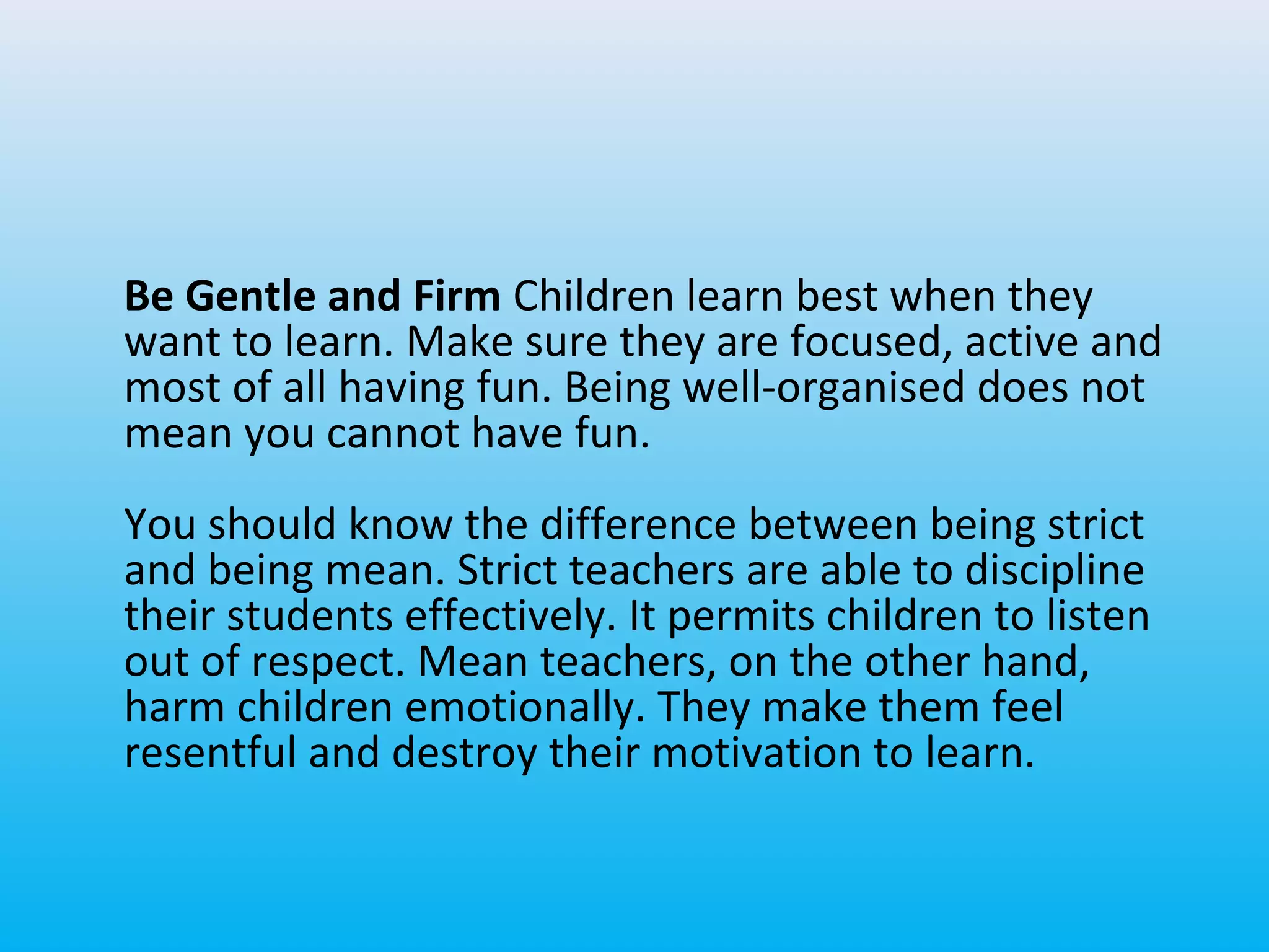 Be Gentle and Firm Children learn best when they
want to learn. Make sure they are focused, active and
most of all having fun. Being well-organised does not
mean you cannot have fun.
You should know the difference between being strict
and being mean. Strict teachers are able to discipline
their students effectively. It permits children to listen
out of respect. Mean teachers, on the other hand,
harm children emotionally. They make them feel
resentful and destroy their motivation to learn.

 