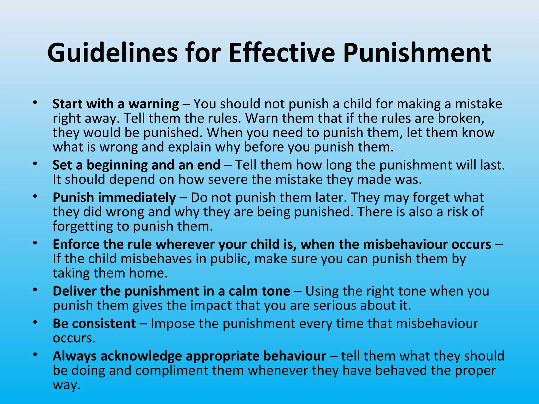Guidelines for Effective Punishment
•

•
•
•
•
•
•

Start with a warning – You should not punish a child for making a mistake
right away. Tell them the rules. Warn them that if the rules are broken,
they would be punished. When you need to punish them, let them know
what is wrong and explain why before you punish them.
Set a beginning and an end – Tell them how long the punishment will last.
It should depend on how severe the mistake they made was.
Punish immediately – Do not punish them later. They may forget what
they did wrong and why they are being punished. There is also a risk of
forgetting to punish them.
Enforce the rule wherever your child is, when the misbehaviour occurs –
If the child misbehaves in public, make sure you can punish them by
taking them home.
Deliver the punishment in a calm tone – Using the right tone when you
punish them gives the impact that you are serious about it.
Be consistent – Impose the punishment every time that misbehaviour
occurs.
Always acknowledge appropriate behaviour – tell them what they should
be doing and compliment them whenever they have behaved the proper
way.

 