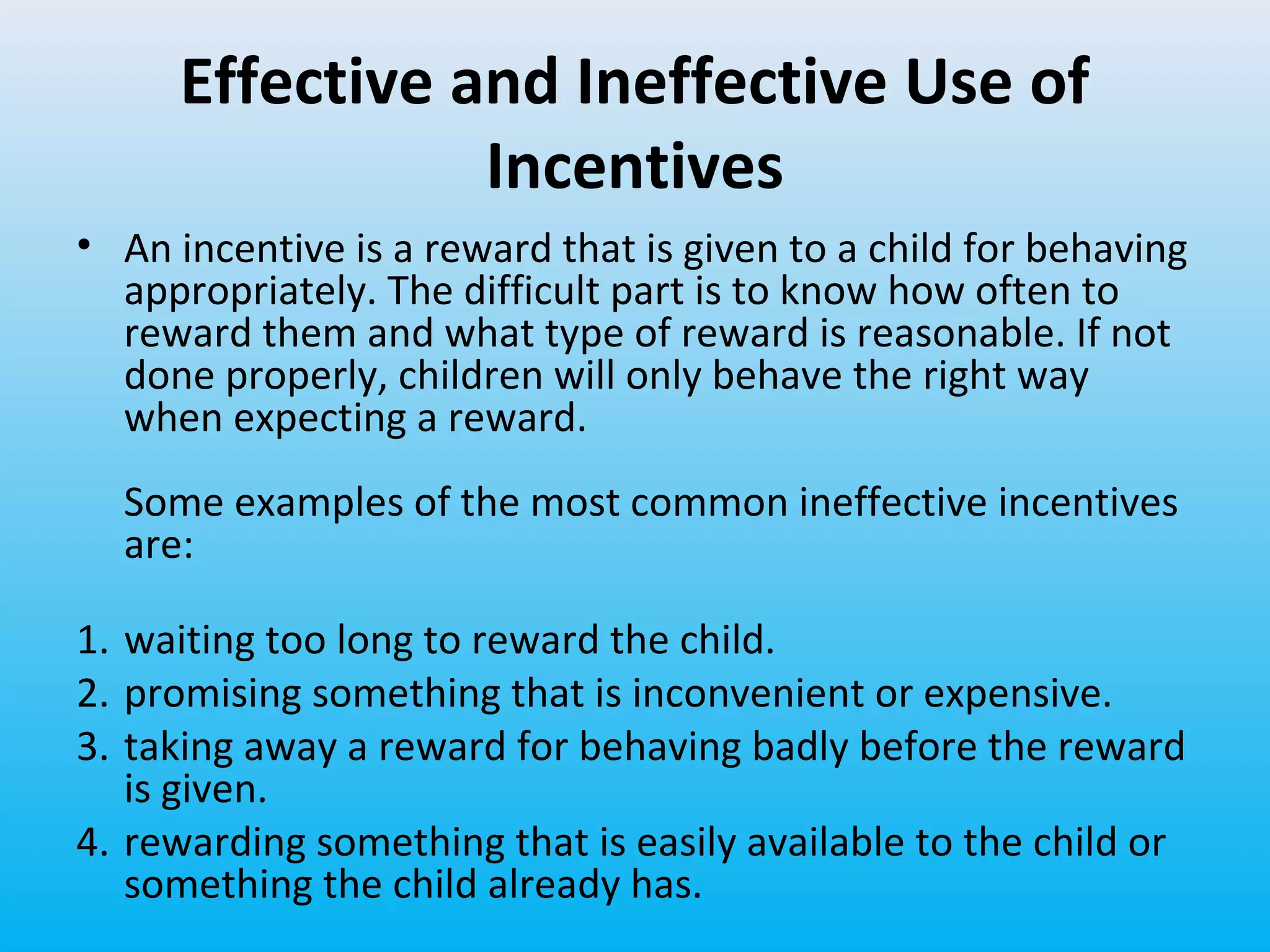 Effective and Ineffective Use of
Incentives
• An incentive is a reward that is given to a child for behaving
appropriately. The difficult part is to know how often to
reward them and what type of reward is reasonable. If not
done properly, children will only behave the right way
when expecting a reward.
Some examples of the most common ineffective incentives
are:
1. waiting too long to reward the child.
2. promising something that is inconvenient or expensive.
3. taking away a reward for behaving badly before the reward
is given.
4. rewarding something that is easily available to the child or
something the child already has.

 