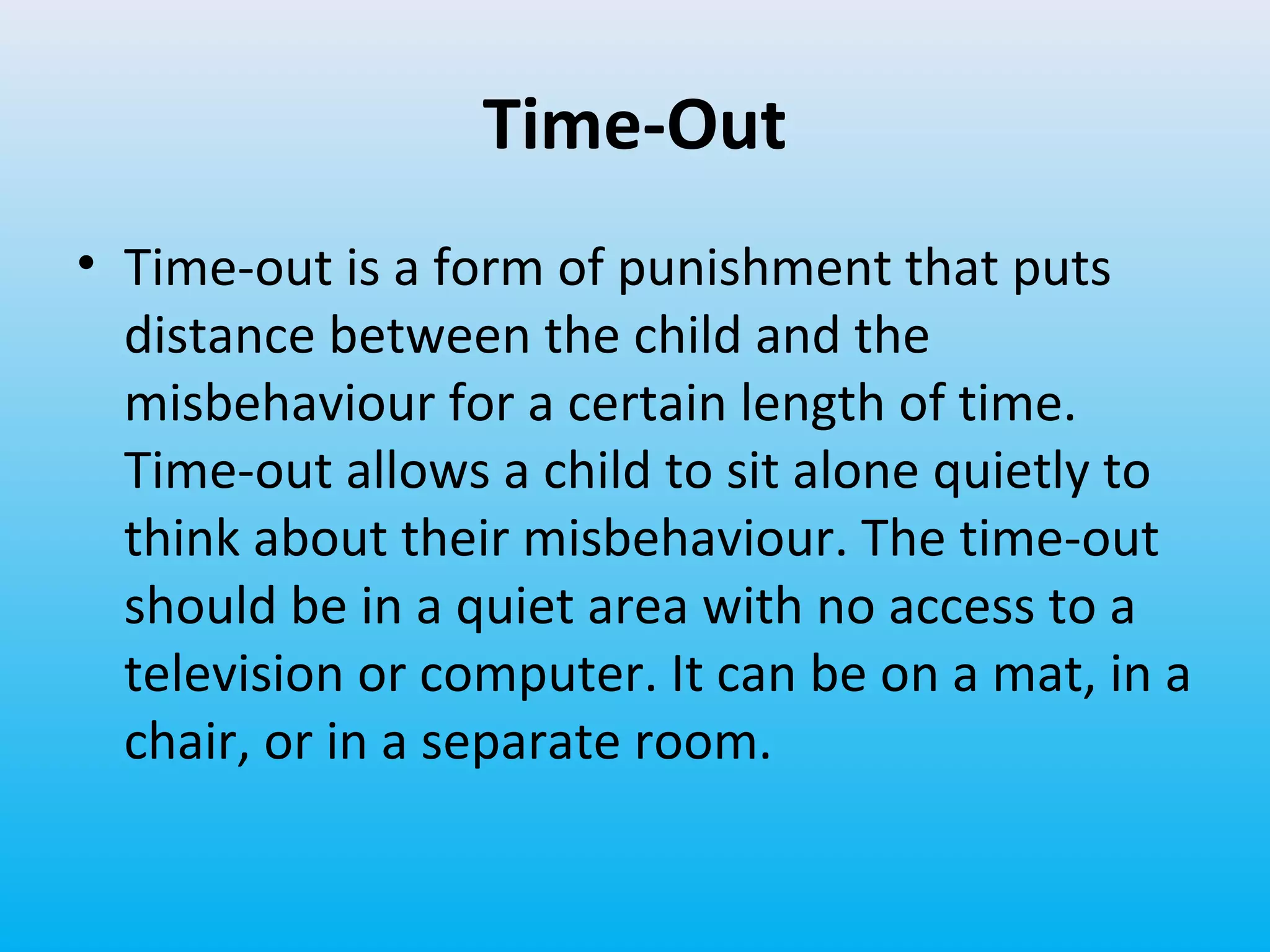 Time-Out
• Time-out is a form of punishment that puts
distance between the child and the
misbehaviour for a certain length of time.
Time-out allows a child to sit alone quietly to
think about their misbehaviour. The time-out
should be in a quiet area with no access to a
television or computer. It can be on a mat, in a
chair, or in a separate room.

 