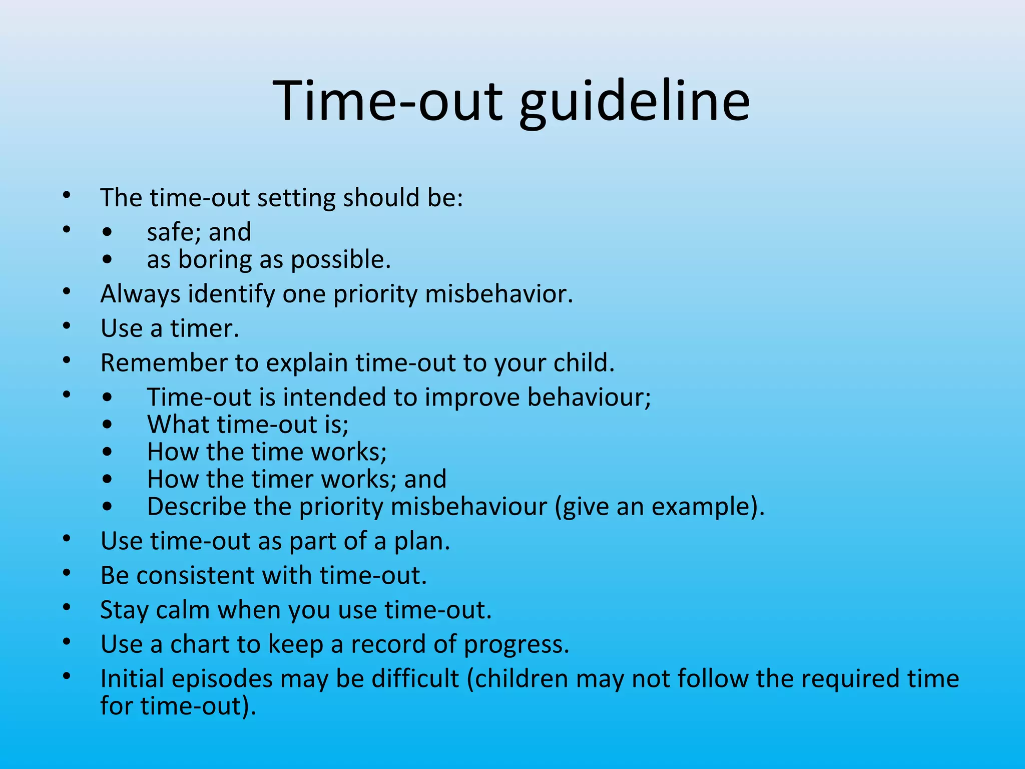 Time-out guideline
•
•
•
•
•
•

•
•
•
•
•

The time-out setting should be:
• safe; and
• as boring as possible.
Always identify one priority misbehavior.
Use a timer.
Remember to explain time-out to your child.
• Time-out is intended to improve behaviour;
• What time-out is;
• How the time works;
• How the timer works; and
• Describe the priority misbehaviour (give an example).
Use time-out as part of a plan.
Be consistent with time-out.
Stay calm when you use time-out.
Use a chart to keep a record of progress.
Initial episodes may be difficult (children may not follow the required time
for time-out).

 
